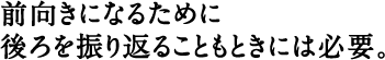 前向きになるために後ろを振り返ることもときには必要。