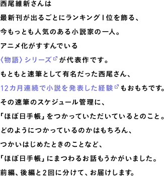 西尾維新さんは、今もっとも人気のある小説家の一人。最新刊が出るごとにランキング１位を飾り、アニメ化がすすんでいる〈物語〉シリーズが代表作です。もともと速筆として有名だった西尾さん、12カ月連続で小説を発表した経験もおもちです。その独特かつ速筆のスケジュール管理に、「ほぼ日手帳」をつかっていただいているとのこと。どのようにつかっているのかはもちろん、つかいはじめたときのことなど、「ほぼ日手帳」にまつわるお話もうかがいました。前編、後編と２回に分けて、お届けします。