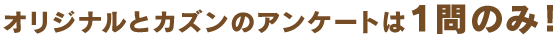 オリジナルとカズンのアンケートは１問のみ！