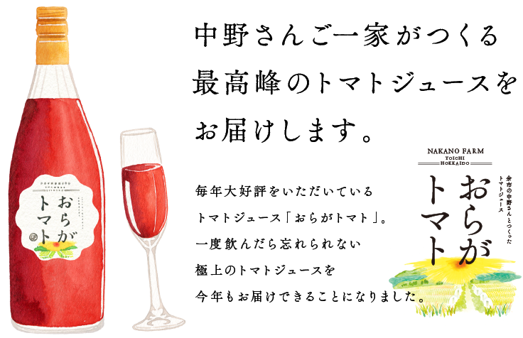 
			【よこく１】
			「いままでで最高の出来です」
			中野さんご一家がつくる
			極上のトマトジュースをお届けします。
			毎年大好評をいただいている
			トマトジュース「おらがトマト」。
			一度飲んだら忘れられない極上のトマトジュースを
			今年もお届けできることになりました。