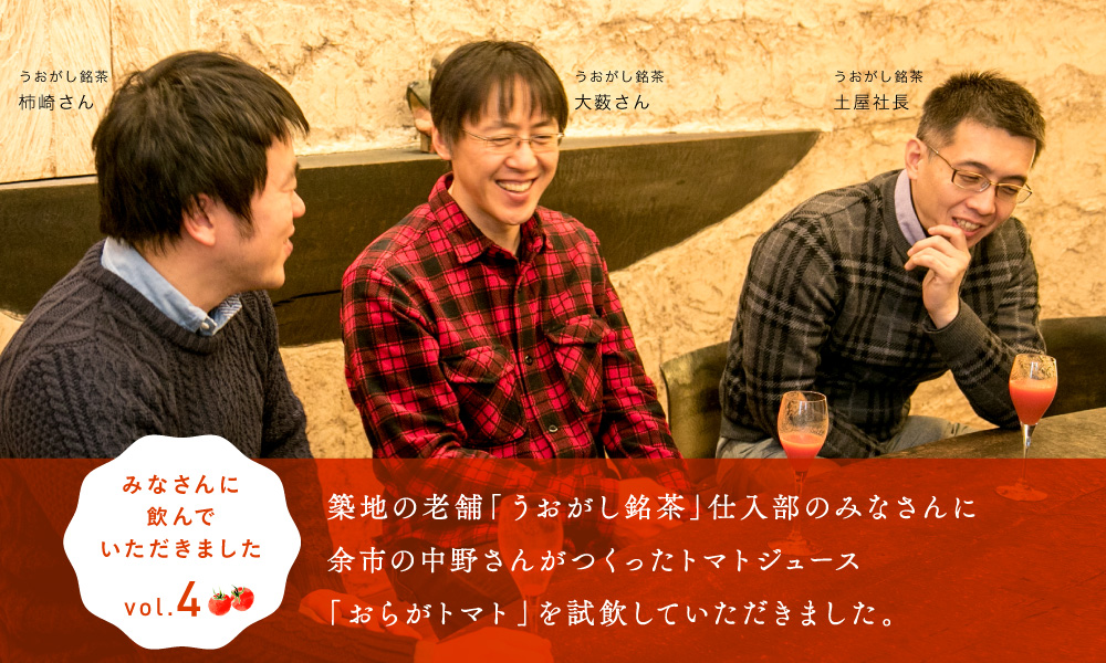 
    みなさんに飲んでいただきました。vol.4

    築地の老舗「うおがし銘茶」仕入部のみなさんに
    余市の中野さんがつくったトマトジュース
    「おらがトマト」を試飲していただきました。

    うおがし銘茶土屋社長　大薮さん　柿崎さん  