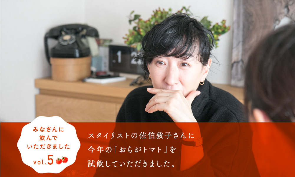 
    11/30 AM11:00発売
    みなさんに飲んでいただきました。vol.5

    スタイリストの佐伯敦子さんに
    今年の「おらがトマト」を
    試飲していただきました。