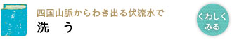 四国山脈からわき出る伏流水で 洗う 四国山脈からわき出る伏流水で 洗う