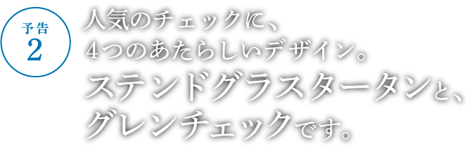 人気のチェックに、４つのあたらしいデザイン。ステンドグラスタータンとグレンチェックです。