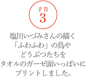 【予告３】塩川いづみさんの描く「ふわふわ」の鳥やどうぶつたちをタオルのガーゼ面いっぱいにプリントしました。