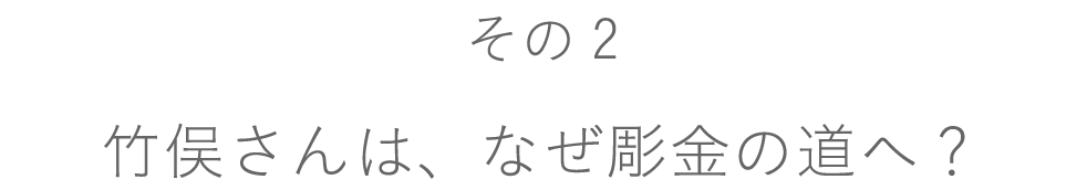 【その２】竹俣さんは、なぜ彫金の道へ？