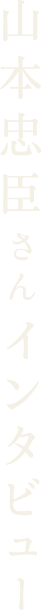 山本忠臣さんインタビュー