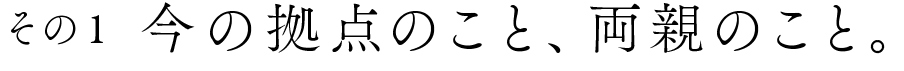 その1 今の拠点のこと、両親のこと。