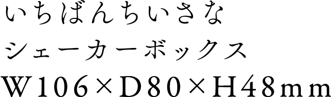 いちばんちいさなシェーカーボックス W106 x D80 x H48mm