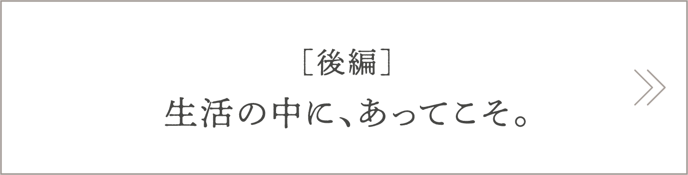 [後編]生活の中に、あってこそ。