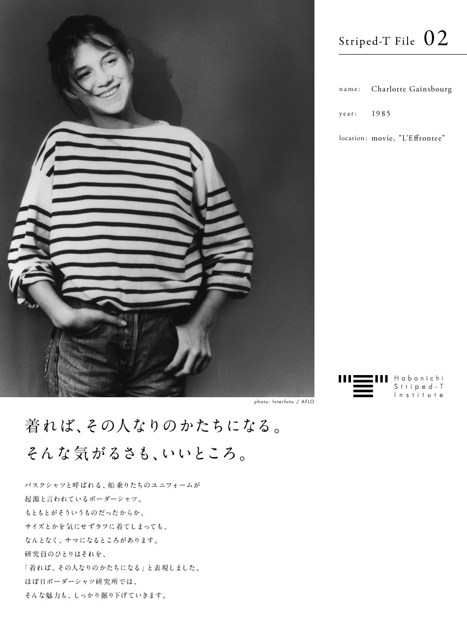 Hobonichi Striped-T Institute  Striped-T File 02  name: Charlotte Gainsbourg  year: 1954  location: movie, "L'Effrontee"  photo: Interfoto / AFLO　着れば、その人なりのかたちになる。そんな気がるさも、いいところ。  バスクシャツと呼ばれる、船乗りたちのユニフォームが起源と言われているボーダーシャツ。もともとがそういうものだったからか、サイズとかを気にせずラフに着てしまっても、なんとなく、サマになるところがあります。研究員のひとりはそれを、「着れば、その人なりのかたちになる」と表現しました。ほぼ日ボーダーシャツ研究所では、そんな魅力も、しっかり掘り下げていきます。ほぼ日ボーダーシャツ研究所、始動します。