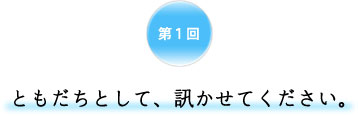 第1回 ともだちとして、訊かせてください。 第1回 ともだちとして、訊かせてください。