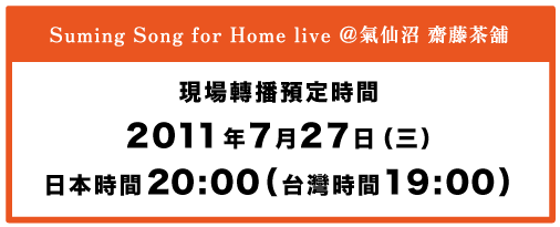 Suming Song for Home live ＠氣仙沼 齋藤茶舖  現場轉播預定時間 2011年7月27日（三）日本時間20:00（台灣時間19:00）
