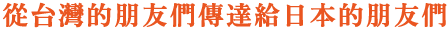 從台灣的朋友們傳達給日本的朋友們