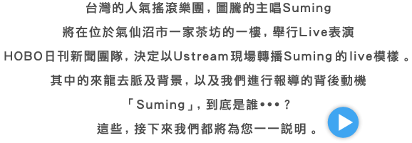 台灣的人氣搖滾樂團，圖騰的主唱Suming 將在位於氣仙沼市一家茶坊的一樓，舉行Live表演 HOBO日刊新聞團隊，決定以Ustream現場轉播Suming 的live模樣。 其中的來龍去脈及背景，以及我們進行報導的背後動機 「Suming」，到底是誰・・・？ 這些，接下來我們都將為您一一說明。