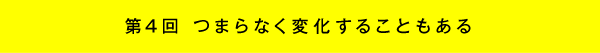 第4回 つまらなく変化することもある