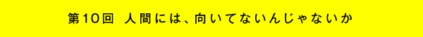 第10回 人間には、向いてないんじゃないか