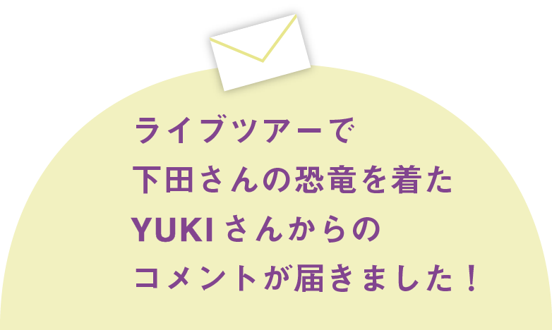 ライブツアーで下田さんの恐竜を着たYUKIさんからのコメントが届きました！