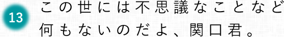 第13回　この世には不思議なことなど何もないのだよ、関口君。