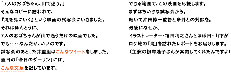 「７人のおばちゃん、山で迷う。」
そんなコピーに誘われて、
『滝を見にいく』という映画の試写会にいきました。
それはほんとうに、
７人のおばちゃんが山で迷うだけの映画でした。
でも‥‥なんだか、いいのです。
試写会のあと、糸井重里はこんなツイートをしました。
翌日の「今日のダーリン」には、
こんな文章を記しています。

できる範囲で、この映画を応援します。
まずはちいさな試写会から。
続いて沖田修一監督と糸井との対談を。
最後になぜか、
イラストレーター・福田利之さんとほぼ日・山下が
ロケ地の「滝」を訪れたレポートをお届けします。
（主演の根岸遙子さんが案内してくれたんですよ）