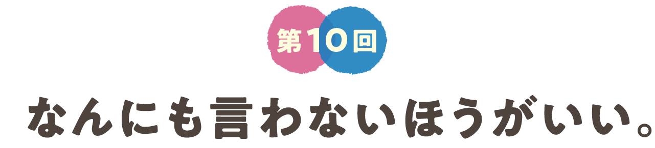 第10回　なんにも言わないほうがいい。