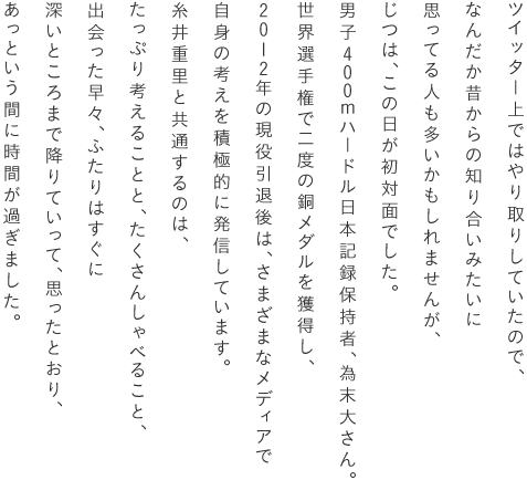 ツイッター上ではやり取りしていたので、なんだか昔からの知り合いみたいに思ってる人も多いかもしれませんが、じつは、この日が初対面でした。男子400mハードル日本記録保持者、為末大さん。世界選手権で二度の銅メダルを獲得し、2012年の現役引退後は、さまざまなメディアで自身の考えを積極的に発信しています。糸井重里と共通するのは、たっぷり考えることと、たくさんしゃべること、出会った早々、ふたりはすぐに深いところまで降りていって、思ったとおり、あっという間に時間が過ぎました。