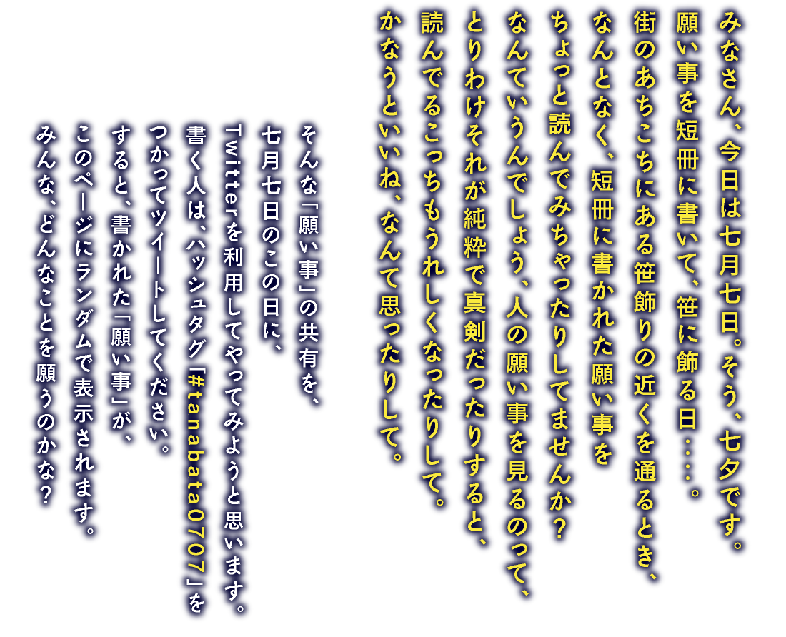 みなさん、今日は七月七日。そう、七夕です。願い事を短冊に書いて、笹に飾る日‥‥。街のあちこちにある笹飾りの近くを通るとき、なんとなく、短冊に書かれた願い事をちょっと読んでみちゃったりしてませんか？なんていうんでしょう、人の願い事を見るのって、とりわけそれが純粋で真剣だったりすると、読んでるこっちもうれしくなったりして。かなうといいね、なんて思ったりして。　そんな「願い事」の共有を、七月七日のこの日に、Twitterを利用してやってみようと思います。書く人は、ハッシュタグ「#tanabata0707」をつかってツイートしてください。すると、書かれた「願い事」が、このページにランダムで表示されます。みんな、どんなことを願うのかな？