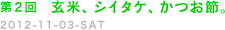 第２回　玄米、シイタケ、かつお節。　2012-11-03-ＳＡＴ
