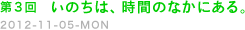 第３回　いのちは、時間のなかにある。　2012-11-05-ＭＯＮ