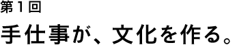 第１回 手仕事が、文化を作る。