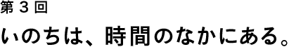 第３回 いのちは、時間のなかにある。