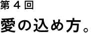 第４回 愛の込め方。
