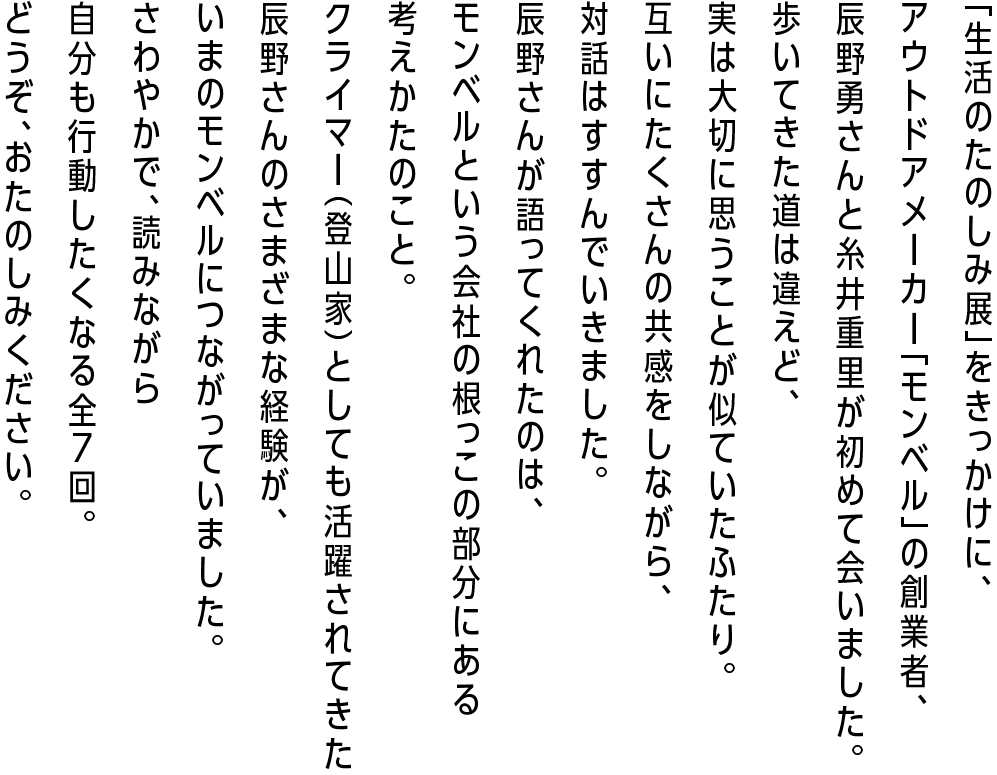 「生活のたのしみ展」をきっかけに、アウトドアメーカー「モンベル」の創業者、辰野勇さんと糸井重里が初めて会いました。歩いてきた道は違えど、実は大切に思うことが似ていたふたり。
        互いにたくさんの共感をしながら、対話はすすんでいきました。辰野さんが語ってくれたのは、モンベルという会社の根っこの部分にある考えかたのこと。
        クライマー（登山家）としても活躍されてきた辰野さんのさまざまな経験が、いまのモンベルにつながっていました。さわやかで、読みながら自分も行動したくなる全７回。どうぞ、おたのしみください。