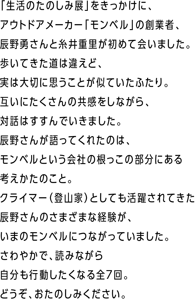「生活のたのしみ展」をきっかけに、アウトドアメーカー「モンベル」の創業者、辰野勇さんと糸井重里が初めて会いました。歩いてきた道は違えど、実は大切に思うことが似ていたふたり。
        互いにたくさんの共感をしながら、対話はすすんでいきました。辰野さんが語ってくれたのは、モンベルという会社の根っこの部分にある考えかたのこと。
        クライマー（登山家）としても活躍されてきた辰野さんのさまざまな経験が、いまのモンベルにつながっていました。さわやかで、読みながら自分も行動したくなる全７回。どうぞ、おたのしみください。