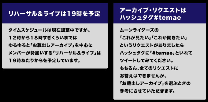＜リハーサル＆ライブは19時を予定＞ タイムスケジュールは現在調整中ですが、 １２時から１８時すぎくらいまでは ゆるゆると「お蔵出しアーカイブ」を中心に メンバーが勢揃いする「リハーサル＆ライブ」は １９時あたりからを予定しています。  ＜アーカイブ・リクエストはハッシュタグ#temae＞ ムーンライダーズの「これが見たい」「これが聞きたい」 というリクエストがありましたら ハッシュタグに「#temae」といれてツイートしてみてください。 もちろん、全てのリクエストにお答えはできませんが、 「お蔵出しアーカイブ」を選ぶときの参考にさせていただきます。