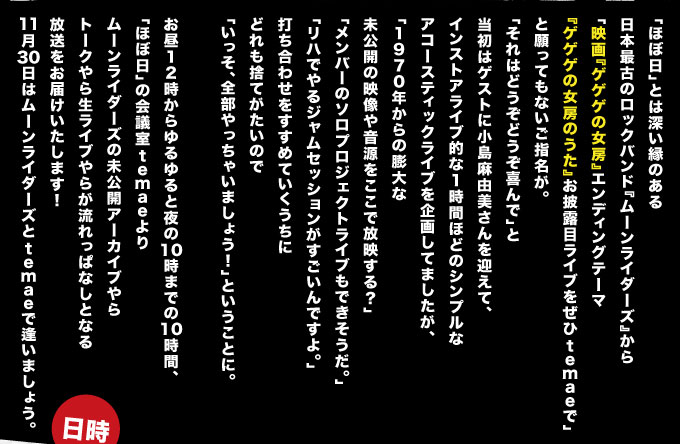 「ほぼ日」とは深い縁のある 日本最古のロックバンド『ムーンライダーズ』から 「映画『ゲゲゲの女房』エンディングテーマ 　『ゲゲゲの女房のうた』お披露目ライブをぜひtemaeで」 と願ってもないご指名が。 「それはどうぞどうぞ喜んで」と 当初はゲストに小島麻由美さんを迎えて、 インストアライブ的な１時間ほどのシンプルな アコースティックライブを企画してましたが、 「１９７０年からの膨大な 　未公開の映像や音源をここで放映する？」 「メンバーのソロプロジェクトライブもできそうだ」 「リハでやるジャムセッションがすごいんですよ。」 打ち合わせをすすめていくうちに どれも捨てがたいので 「いっそ、全部やっちゃいましょう！」ということに。  お昼１２時からゆるゆると夜の１０時までの１０時間、 「ほぼ日」の会議室temaeより ムーンライダーズの未公開アーカイブやら トークやら生ライブやらが流れっぱなしとなる 放送をお届けいたします！ １１月３０日はムーンライダーズとtemaeで逢いましょう。