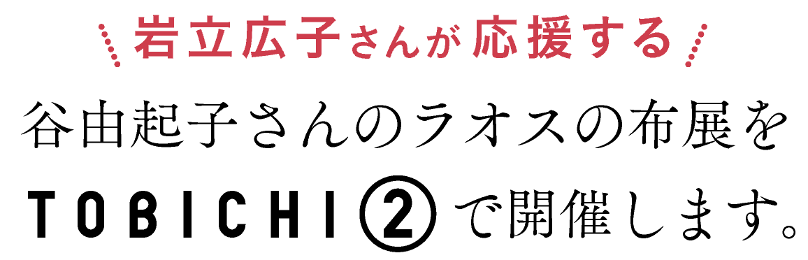 岩立広子さんが応援する
谷由起子さんのラオスの布展を
TOBICHI２で開催します。
