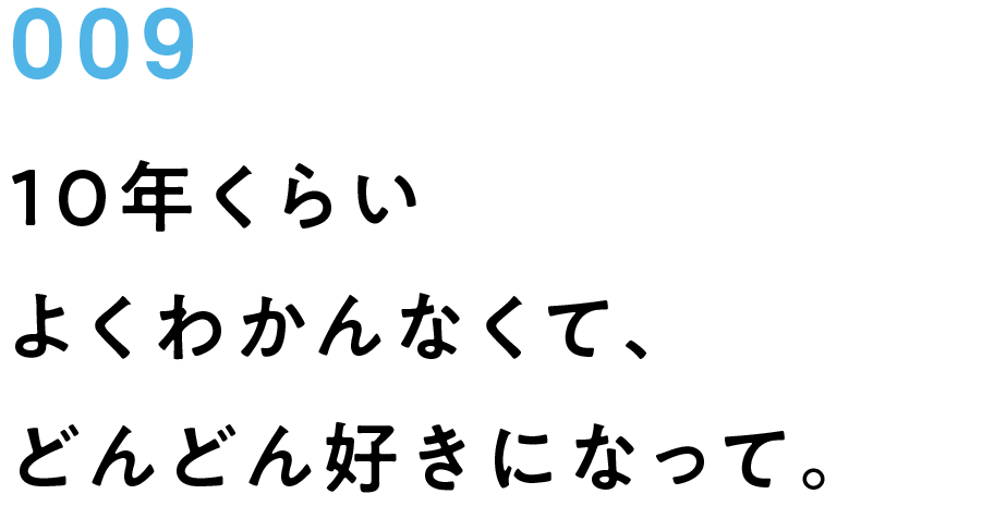 009　10年くらいよくわかんなくて、どんどん好きになって。