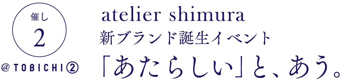 催し2 @ TOBICHI②
atelier shimura
新ブランド誕生イベント
「あたらしい」と、あう。