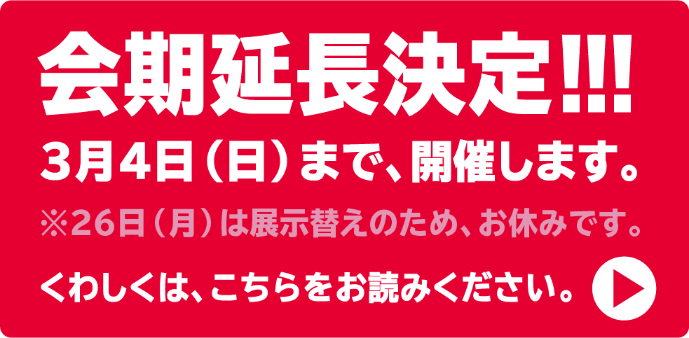 会期延長決定！！！３月４日（日）まで、開催します。※26日（月）は展示替えのため、お休みです。