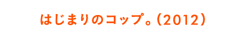 はじまりのコップ。（2012）