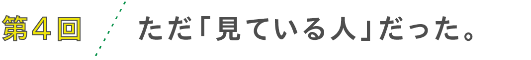 第4回 ただ「見ている人」だった。