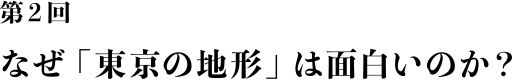 第２回
				なぜ「東京の地形」は面白いのか？