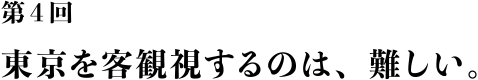 第４回 東京を客観視するのは、難しい。