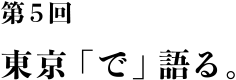 第５回 東京「で」語る。