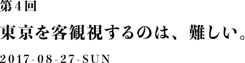 第４回：東京を客観視するのは、難しい。2017-08-27
