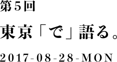 第５回：東京「で」語る。2017-08-28