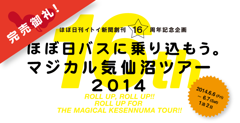 16th
ほぼ日刊イトイ新聞創刊16周年記念企画


ほぼ日バスに乗り込もう。
マジカル気仙沼ツアー2014

2014.6.6(Fri)-6.7(Sat)

ROLL UP, ROLL UP!!
ROLL UP FOR 
THE MAGICAL KESENNUMA TOUR!!