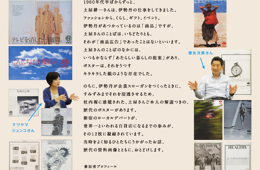 １９６０年代半ばからずっと、 土屋耕一さんは、伊勢丹の仕事をしてきました。 ファッションから、くらし、ギフト、イベント。 伊勢丹があつかっているのは「商品」ですが、 土屋さんのことばは、いちどたりとも、 それが「商品広告」であったことはないといいます。 土屋さんのことばのなかには、 いつもかならず「あたらしい暮らしの提案」があり、 ポスターは、それをうつす キラキラした鏡のような存在でした。  のちに、伊勢丹が企業スローガンをつくったときに、 すみずみまでそれを浸透させるため、 社内報に連載された、土屋さんご本人の解説つきの、 歴代のポスターがあります。 新宿のローカルデパートが、 世界一といわれる百貨店になるまでの歩みが、 その１２枚に凝縮されています。 当時をよく知るひとたちにうかがったお話、 歴代の資料画像とともに、おとどけします。