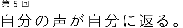 第５回 自分の声が自分に返る。